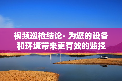 視頻巡檢結論- 為您的設備和環(huán)境帶來更有效的監(jiān)控